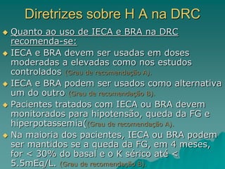 Diretrizes sobre H A na DRC
 Quanto ao uso de IECA e BRA na DRC
recomenda-se:
 IECA e BRA devem ser usadas em doses
moderadas a elevadas como nos estudos
controlados (Grau de recomendação A).
 IECA e BRA podem ser usados como alternativa
um do outro (Grau de recomendação B).
 Pacientes tratados com IECA ou BRA devem
monitorados para hipotensão, queda da FG e
hiperpotassemia((Grau de recomendação A).
 Na maioria dos pacientes, IECA ou BRA podem
ser mantidos se a queda da FG, em 4 meses,
for < 30% do basal e o K sérico até <
5.5mEq/L. (Grau de recomendação B).
 