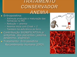  Eritropoietina:
– Estímula produção e maturação das
hemácias na MO.
– Redução = anemia
– Anemia inicia com Creat = 2
– Também há deficiência de ferro.
 Contribuição SIGNIFICATIVA p/
sintomas dos pacientes (astenia,
desânimo, dispnéia).
 Tratamento: Eritropoietina
Recombinante Humana (EPO).
TRATAMENTO
CONSERVADOR
ANEMIA
 