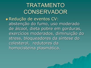 TRATAMENTO
CONSERVADOR
 Redução de eventos CV:
abstenção do fumo, uso moderado
de álcool, dieta pobre em gorduras,
exercícios moderados, diminuição do
stress, bloqueadores da síntese do
colesterol, redutores da
homocisteína plasmática.
 
