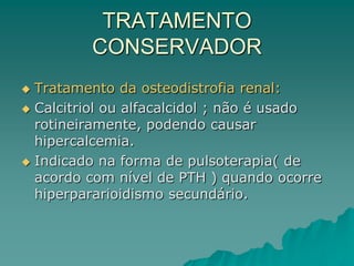 TRATAMENTO
CONSERVADOR
 Tratamento da osteodistrofia renal:
 Calcitriol ou alfacalcidol ; não é usado
rotineiramente, podendo causar
hipercalcemia.
 Indicado na forma de pulsoterapia( de
acordo com nível de PTH ) quando ocorre
hiperpararioidismo secundário.
 