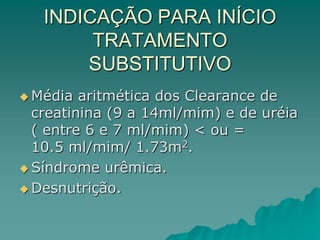 INDICAÇÃO PARA INÍCIO
TRATAMENTO
SUBSTITUTIVO
 Média aritmética dos Clearance de
creatinina (9 a 14ml/mim) e de uréia
( entre 6 e 7 ml/mim) < ou =
10.5 ml/mim/ 1.73m2.
 Síndrome urêmica.
 Desnutrição.
 