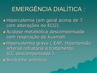 EMERGÊNCIA DIALÍTICA :
 Hipercalemia (em geral acima de 7
com alterações no ECG).
 Acidose metabólica descompensada
com respiração de Kusmall.
 Hipervolemia grave ( EAP, Hipertensão
arterial refratária a tratamento,
ICC descompensada ).
 Síndrome urêmica.
 