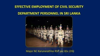 EFFECTIVE EMPLOYMENT OF CIVIL SECURITY
DEPARTMENT PERSONNEL IN SRI LANKA
Major NC Karunarathne RSP psc BSc (DS)
 