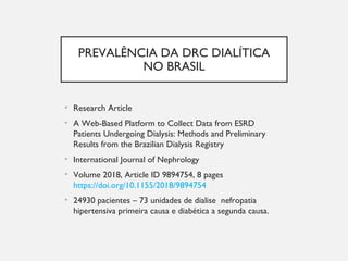 PREVALÊNCIA DA DRC DIALÍTICA
NO BRASIL
• Research Article
• A Web-Based Platform to Collect Data from ESRD
Patients Undergoing Dialysis: Methods and Preliminary
Results from the Brazilian Dialysis Registry
• International Journal of Nephrology
• Volume 2018, Article ID 9894754, 8 pages
https://doi.org/10.1155/2018/9894754
• 24930 pacientes – 73 unidades de dialise nefropatia
hipertensiva primeira causa e diabética a segunda causa.
 