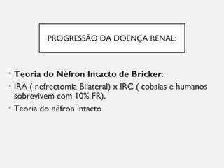 PROGRESSÃO DA DOENÇA RENAL:
• Teoria do Néfron Intacto de Bricker:
• IRA ( nefrectomia Bilateral) x IRC ( cobaias e humanos
sobrevivem com 10% FR).
• Teoria do néfron intacto
 