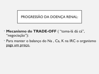PROGRESSÃO DA DOENÇA RENAL:
• Mecanismo do TRADE-OFF ( “toma-lá dá cá”,
“negociação”):
• Para manter o balanço do Na , Ca, K na IRC o organismo
paga um preço.
 