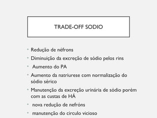 TRADE-OFF SODIO
• Redução de néfrons
• Diminuição da excreção de sódio pelos rins
• Aumento do PA
• Aumento da natriurese com normalização do
sódio sérico
• Manutenção da excreção urinária de sódio porém
com as custas de HÁ
• nova redução de nefróns
• manutenção do circulo vicioso
 