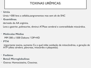 TOXINAS URÊMICAS:
• Uréia
Ureia >300 leva a cefaléia,sangramentos mas sem alt de SNC
• Guanidinas.
derivado do AA arginina.
Leva a gastrite ,polineurite, diminui ATPase cerebral e contratilidade miocárdica.
• Moléculas Médias
MM 300 a 1500 Daltons ? DP>HD
• PTH
importante toxina, aumenta Ca o qual inibe oxidação de mitocôndrias, e geração de
ATP (afeta cérebro, pâncreas, miocárdio e plaquetas).
• Fosfatos
• Beta2 Microglobulinas
• Outros: Homocisteína, Citocinas.
 