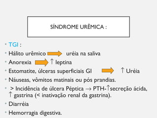 SÍNDROME URÊMICA :
• TGI :
• Hálito urêmico uréia na saliva
• Anorexia ↑ leptina
• Estomatite, úlceras superficiais GI ↑ Uréia
• Náuseas, vômitos matinais ou pós prandias.
• > Incidência de úlcera Péptica → PTH-↑secreção ácida,
↑ gastrina (< inativação renal da gastrina).
• Diarréia
• Hemorragia digestiva.
 