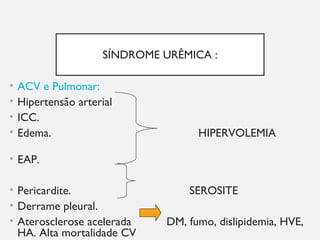SÍNDROME URÊMICA :
• ACV e Pulmonar:
• Hipertensão arterial
• ICC.
• Edema. HIPERVOLEMIA
• EAP.
• Pericardite. SEROSITE
• Derrame pleural.
• Aterosclerose acelerada DM, fumo, dislipidemia, HVE,
HA. Alta mortalidade CV
 