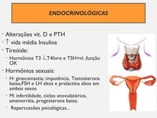 ENDOCRINOLÓGICAS
• Alterações vit. D e PTH
• ↑ vida média Insulina
• Tireóide:
• Hormônios T3 ↓,T4livre e TSH=nl ,função
OK
• Hormônios sexuais:
• H: ginecomastia; impotência, Testosterona
baixa,FSH e LH altos e prolactina altos em
ambos sexos
• M: infertilidade, ciclos anovulatórios,
amenorréia, progesterona baixa.
• Repercussões psicológicas...
 