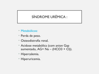 SÍNDROME URÊMICA :
• Metabólicos:
• Perda de peso.
• Osteodistrofia renal.
• Acidose metabólica (com anion Gap
aumentado, AG= Na – (HCO3 + Cl)).
• Hipercalemia.
• Hiperuricemia.
 