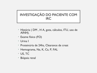INVESTIGAÇÃO DO PACIENTE COM
IRC
• História ( DM , H A, gota, cálculos, ITU, uso de
AINH).
• Exame físico (FO)
• Urina I
• Proteinúria de 24hs, Clearance de creat
• Hemograma, Na, K, Ca, P, FAL
• US, TC
• Biópsia renal
 