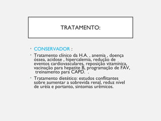 TRATAMENTO:
• CONSERVADOR :
• Tratamento clínico da H.A. , anemia , doença
óssea, acidose , hipercalemia, redução de
eventos cardiovasculares, reposição vitamínica,
vacinação para hepatite B, programação de FAV,
treinamento para CAPD. .
• Tratamento dietético: estudos conflitantes
sobre aumentar a sobrevida renal, reduz nível
de uréia e portanto, sintomas urêmicos.
 