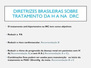 DIRETRIZES BRASILEIRAS SOBRE
TRATAMENTO DA H A NA DRC
• O tratamento anti-hipertensivo na IRC tem como objetivos:
⇒Reduzir a PA
⇒Reduzir o risco cardiovascular. Recomendação B
⇒Reduzir o ritmo de progressão da doença renal em pacientes com H
A( Recomendação A) e sem H A ( Recomendação A e C).
⇒Combinações fixas podem ser usadas para manutenção ou início do
tratamento se PAS> 20mmHg da meta. Recomendação B e C
 