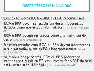 DIRETRIZES SOBRE H A NA DRC
• Quanto ao uso de IECA e BRA na DRC recomenda-se:
• IECA e BRA devem ser usadas em doses moderadas a
elevadas como nos estudos controlados (Grau de recomendação
A).
• IECA e BRA podem ser usados como alternativa um do
outro (Grau de recomendação B).
• Pacientes tratados com IECA ou BRA devem monitorados
para hipotensão, queda da FG e hiperpotassemia((Grau de
recomendação A).
• Na maioria dos pacientes, IECA ou BRA podem ser
mantidos se a queda da FG, em 4 meses, for < 30% do basal
e o K sérico até < 5.5mEq/L. (Grau de recomendação B).
 