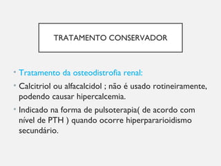TRATAMENTO CONSERVADOR
• Tratamento da osteodistrofia renal:
• Calcitriol ou alfacalcidol ; não é usado rotineiramente,
podendo causar hipercalcemia.
• Indicado na forma de pulsoterapia( de acordo com
nível de PTH ) quando ocorre hiperpararioidismo
secundário.
 
