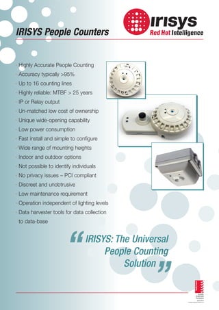 IRISYS People Counters

· Highly Accurate People Counting
· Accuracy typically >95%
· Up to 16 counting lines
· Highly reliable: MTBF > 25 years
· IP or Relay output
· Un-matched low cost of ownership
· Unique wide-opening capability
· Low power consumption
· Fast install and simple to configure
· Wide range of mounting heights
· Indoor and outdoor options
· Not possible to identify individuals
· No privacy issues – PCI compliant
· Discreet and unobtrusive
· Low maintenance requirement
· Operation independent of lighting levels
· Data harvester tools for data collection
to data-base

“

“

IRISYS: The Universal
People Counting
Solution

 