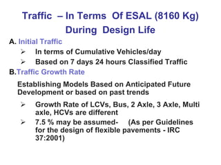 Traffic – In Terms Of ESAL (8160 Kg)
During Design Life
A. Initial Traffic
 In terms of Cumulative Vehicles/day
 Based on 7 days 24 hours Classified Traffic
B.Traffic Growth Rate
Establishing Models Based on Anticipated Future
Development or based on past trends
 Growth Rate of LCVs, Bus, 2 Axle, 3 Axle, Multi
axle, HCVs are different
 7.5 % may be assumed- (As per Guidelines
for the design of flexible pavements - IRC
37:2001)
 