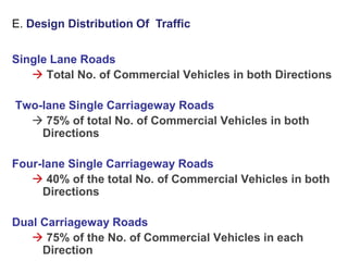 Single Lane Roads
 Total No. of Commercial Vehicles in both Directions
Two-lane Single Carriageway Roads
 75% of total No. of Commercial Vehicles in both
Directions
Four-lane Single Carriageway Roads
 40% of the total No. of Commercial Vehicles in both
Directions
Dual Carriageway Roads
 75% of the No. of Commercial Vehicles in each
Direction
E. Design Distribution Of Traffic
 