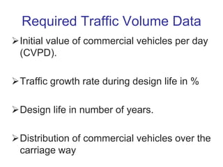 Required Traffic Volume Data
Initial value of commercial vehicles per day
(CVPD).
Traffic growth rate during design life in %
Design life in number of years.
Distribution of commercial vehicles over the
carriage way
 