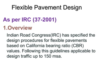 Flexible Pavement Design
As per IRC (37-2001)
1.Overview
Indian Road Congress(IRC) has specified the
design procedures for flexible pavements
based on California bearing ratio (CBR)
values. Following this guidelines applicable to
design traffic up to 150 msa.
 