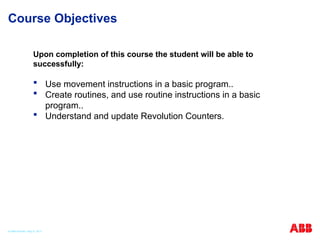 Course Objectives
 Use movement instructions in a basic program..
 Create routines, and use routine instructions in a basic
program..
 Understand and update Revolution Counters.
Upon completion of this course the student will be able to
successfully:
© ABB Robotic May 8, 2017
 