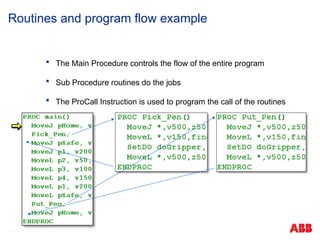 © ABB Robotic May 8, 2017
Routines and program flow example
 The Main Procedure controls the flow of the entire program
 Sub Procedure routines do the jobs
 The ProCall Instruction is used to program the call of the routines
 