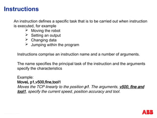 © ABB Robotic May 8, 2017
Instructions
An instruction defines a specific task that is to be carried out when instruction
is executed, for example
 Moving the robot
 Setting an output
 Changing data
 Jumping within the program
Instructions comprise an instruction name and a number of arguments.
The name specifies the principal task of the instruction and the arguments
specify the characteristics
Example:
MoveL p1,v500,fine,tool1
Moves the TCP linearly to the position p1. The arguments, v500, fine and
tool1, specify the current speed, position accuracy and tool.
 