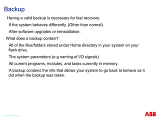 Backup
Having a valid backup is necessary for fast recovery:
If the system behaves differently. (Other than normal)
After software upgrades or reinstallation.
What does a backup contain?
All of the files/folders stored under Home directory in your system on your
flash drive.
The system parameters (e.g naming of I/O signals)
All current programs, modules, and tasks currently in memory.
A backup contains the info that allows your system to go back to behave as it
did when the backup was taken.
© ABB Robotic May 8, 2017
 