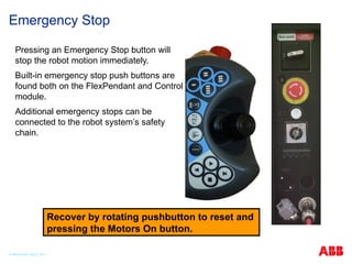 Emergency Stop
Pressing an Emergency Stop button will
stop the robot motion immediately.
Built-in emergency stop push buttons are
found both on the FlexPendant and Control
module.
Additional emergency stops can be
connected to the robot system’s safety
chain.
Recover by rotating pushbutton to reset and
pressing the Motors On button.
© ABB Robotic May 8, 2017
 