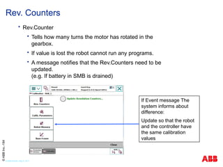  Rev.Counter
 Tells how many turns the motor has rotated in the
gearbox.
 If value is lost the robot cannot run any programs.
 A message notifies that the Rev.Counters need to be
updated.
(e.g. If battery in SMB is drained)
Rev. Counters
If Event message The
system informs about
difference:
Update so that the robot
and the controller have
the same calibration
values
©
ABB
Inc.-184
© ABB Robotic May 8, 2017
 