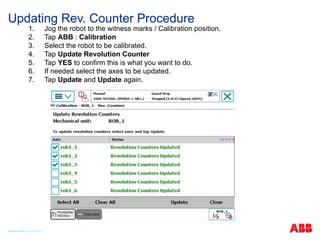 Updating Rev. Counter Procedure
1. Jog the robot to the witness marks / Calibration position.
2. Tap ABB : Calibration
3. Select the robot to be calibrated.
4. Tap Update Revolution Counter
5. Tap YES to confirm this is what you want to do.
6. If needed select the axes to be updated.
7. Tap Update and Update again.
© ABB Robotic May 8, 2017
 