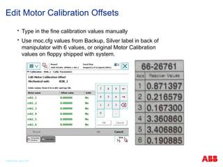  Type in the fine calibration values manually
 Use moc.cfg values from Backup, Silver label in back of
manipulator with 6 values, or original Motor Calibration
values on floppy shipped with system.
Edit Motor Calibration Offsets
© ABB Robotic May 8, 2017
 