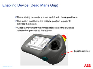 © ABB Robotic May 8, 2017
Enabling Device (Dead Mans Grip)
 The enabling device is a press switch with three positions
 The switch must be in the middle position in order to
activate the motors
 All robot movement will immediately stop if the switch is
released or pressed to the bottom
Enabling device
 