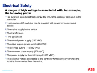Electrical Safety
A danger of high voltage is associated with, for example,
the following parts:
 Be aware of stored electrical energy (DC link, Ultra capacitor bank unit) in the
controller.
 Units such as I/O modules, can be supplied with power from an external
source.
 The mains supply/mains switch
 The transformers
 The power unit
 The control power supply (230 VAC)
 The drive system power supply (230 VAC)
 The service outlets (115/230 VAC)
 The customer power supply (230 VAC)
 The power supply for the motors (up to 800 VDC).
 The external voltage connected to the controller remains live even when the
robot is disconnected from the mains.
© ABB Robotic May 8, 2017
 