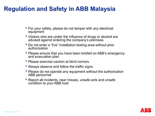 Regulation and Safety in ABB Malaysia
 For your safety, please do not tamper with any electrical
equipment
 Visitors who are under the influence of drugs or alcohol are
advised against entering the company’s premises
 Do not enter a “live” installation testing area without prior
authorization
 Please ensure that you have been briefed on ABB’s emergency
and evacuation plan
 Please exercise caution at blind corners
 Always observe and follow the traffic signs
 Please do not operate any equipment without the authorization
ABB personnel
 Report all incidents, near misses, unsafe acts and unsafe
condition to your ABB host
© ABB Robotic May 8, 2017
 
