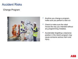 Accident Risks
Change Program
 Anytime you change a program,
make sure you perform a test run
 Check to make sure the robot
moves the way you intended without
any programming mistakes.
 Accidentally forgetting a clearance
position in the robot’s program may
cause someone serious harm and
injury.
 