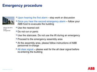Emergency procedure
 Upon hearing the first alarm - stop work or discussion
 Once you hear the second emergency alarm – follow your
ABB host to evacuate the building
 Use the nearest exit
 Do not run or panic
 Use the staircase. Do not use the lift during an emergency
 Proceed to the emergency assembly area
 At the assembly area, please follow instructions of ABB
personnel in-charge
 All clear signal – please wait for the all clear signal before
re-entering the building
Please dial 4816
for all
emergencies
© ABB Robotic May 8, 2017
 