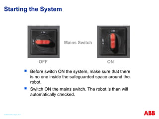 Starting the System
 Before switch ON the system, make sure that there
is no one inside the safeguarded space around the
robot.
 Switch ON the mains switch. The robot is then will
automatically checked.
Mains Switch
OFF ON
© ABB Robotic May 8, 2017
 