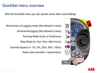 © ABB Robotic May 8, 2017
QuickSet menu overview
With the QuickSet menu you can access some often used settings
Mechanical unit jogging mode (Not allowed in Auto)
Incremental jogging (Not allowed in Auto)
Running Mode Cycle or Continuous
Step Mode (In, Out, Over, Next move)
Override Speed (+/- 1%, 5%, 25%, 50%, 100%)
Tasks (task activation / deactivation)
 