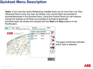 Tasks: If you have the option Multitasking installed there can be more than one Task.
Otherwise there is only one Task. By default, only normal Tasks are possible to
activate/deactivate in the Quickset menu. Using the Control Panel you can however
change the settings so all Tasks are possible to activate & deactivate.
Activated tasks are started and stopped with the Start and Stop buttons on the
FlexPendant.
The green checkmark indicates
which Task is selected.
Quickset Menu Description
© ABB Robotic May 8, 2017
 