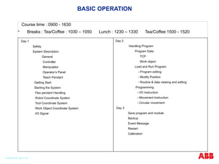 BASIC OPERATION
Course time : 0900 - 1630
 Breaks : Tea/Coffee : 1030 – 1050 Lunch : 1230 – 1330 Tea/Coffee:1500 - 1520
Day 1
Safety
System Description
General
Controller
Manipulator
Operator’s Panel
Teach Pendant
Getting Start
Starting the System
Flex pendant Handling
Robot Coordinate System
Tool Coordinate System
Work Object Coordinate System
I/O Signal
Day 2
Handling Program
Program Data
TCP
Work object
Load and Run Program
- Program editing
- Modify Position
- Routine & data viewing and editing
Programming
- I/O Instruction
- Movement Instruction
- Circular movement
Day 3
Save program and module
Backup
Event Message
Restart
Calibration
© ABB Robotic May 8, 2017
 