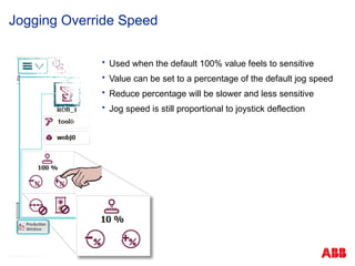 © ABB Robotic May 8, 2017
Jogging Override Speed
 Used when the default 100% value feels to sensitive
 Value can be set to a percentage of the default jog speed
 Reduce percentage will be slower and less sensitive
 Jog speed is still proportional to joystick deflection
 