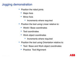 © ABB Robotic May 8, 2017

Position the robot joints

Major Axis

Minor Axis

Increments where required

Position the tool using Linear relative to:

World / Base coordinates

Tool coordinates

Work object coordinates

Increments where required

Position the tool using Orientation relative to:

Tool / Base and Work object coordinates

Practice Tool Alignment
Jogging demonstration
 