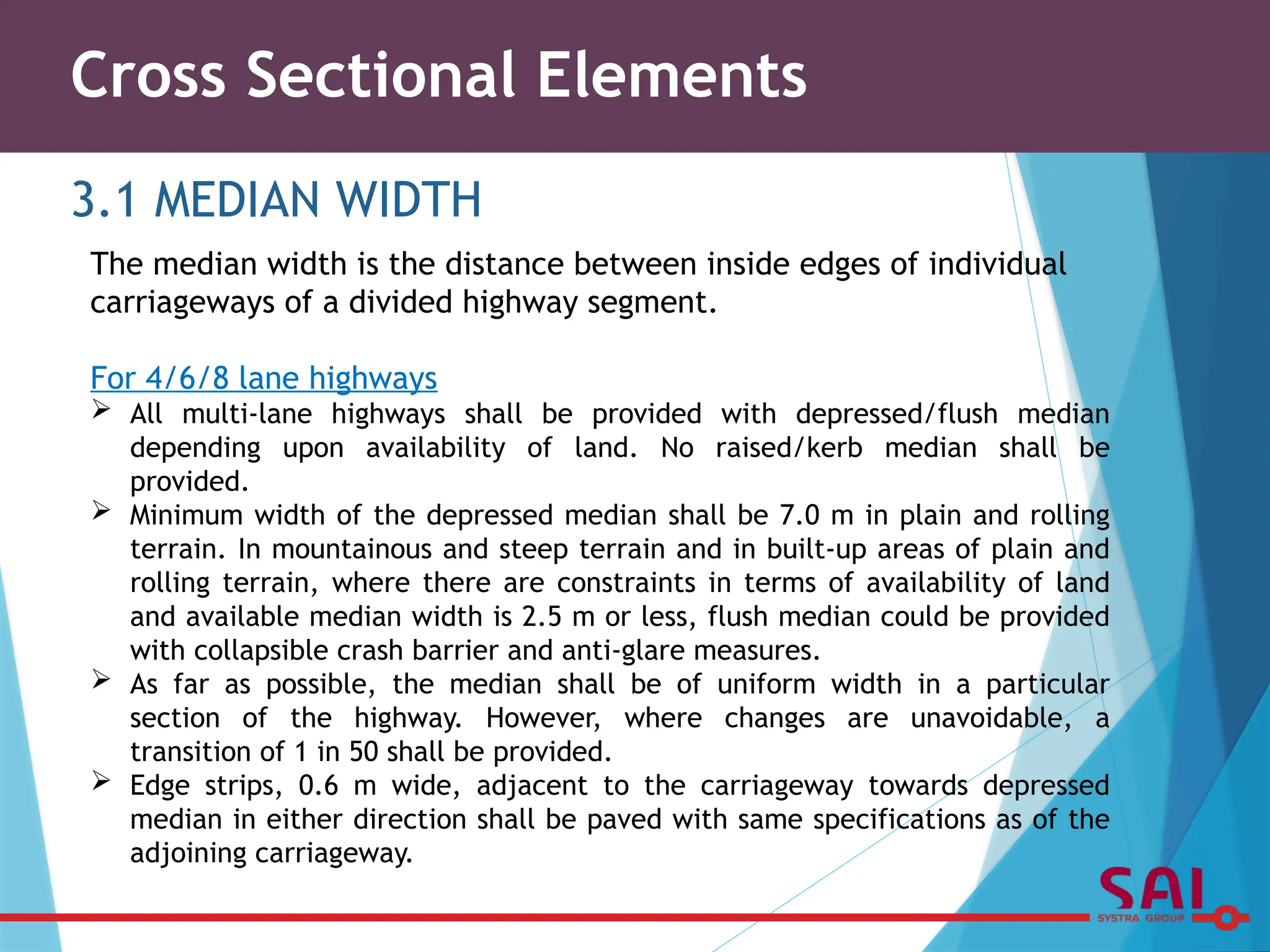 Cross Sectional Elements
3.1 MEDIAN WIDTH
The median width is the distance between inside edges of individual
carriageways of a divided highway segment.
For 4/6/8 lane highways
 All multi-lane highways shall be provided with depressed/flush median
depending upon availability of land. No raised/kerb median shall be
provided.
 Minimum width of the depressed median shall be 7.0 m in plain and rolling
terrain. In mountainous and steep terrain and in built-up areas of plain and
rolling terrain, where there are constraints in terms of availability of land
and available median width is 2.5 m or less, flush median could be provided
with collapsible crash barrier and anti-glare measures.
 As far as possible, the median shall be of uniform width in a particular
section of the highway. However, where changes are unavoidable, a
transition of 1 in 50 shall be provided.
 Edge strips, 0.6 m wide, adjacent to the carriageway towards depressed
median in either direction shall be paved with same specifications as of the
adjoining carriageway.
 
