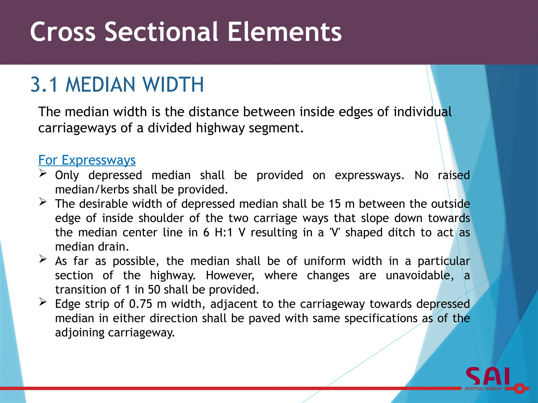 Cross Sectional Elements
3.1 MEDIAN WIDTH
The median width is the distance between inside edges of individual
carriageways of a divided highway segment.
For Expressways
 Only depressed median shall be provided on expressways. No raised
median/kerbs shall be provided.
 The desirable width of depressed median shall be 15 m between the outside
edge of inside shoulder of the two carriage ways that slope down towards
the median center line in 6 H:1 V resulting in a 'V' shaped ditch to act as
median drain.
 As far as possible, the median shall be of uniform width in a particular
section of the highway. However, where changes are unavoidable, a
transition of 1 in 50 shall be provided.
 Edge strip of 0.75 m width, adjacent to the carriageway towards depressed
median in either direction shall be paved with same specifications as of the
adjoining carriageway.
 
