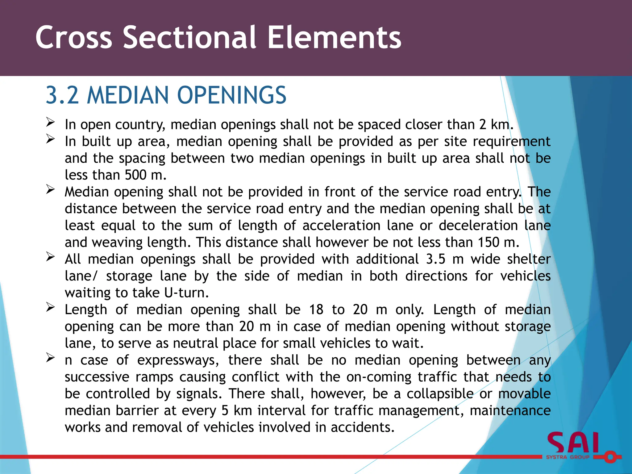 Cross Sectional Elements
3.2 MEDIAN OPENINGS
 In open country, median openings shall not be spaced closer than 2 km.
 In built up area, median opening shall be provided as per site requirement
and the spacing between two median openings in built up area shall not be
less than 500 m.
 Median opening shall not be provided in front of the service road entry. The
distance between the service road entry and the median opening shall be at
least equal to the sum of length of acceleration lane or deceleration lane
and weaving length. This distance shall however be not less than 150 m.
 All median openings shall be provided with additional 3.5 m wide shelter
lane/ storage lane by the side of median in both directions for vehicles
waiting to take U-turn.
 Length of median opening shall be 18 to 20 m only. Length of median
opening can be more than 20 m in case of median opening without storage
lane, to serve as neutral place for small vehicles to wait.
 n case of expressways, there shall be no median opening between any
successive ramps causing conflict with the on-coming traffic that needs to
be controlled by signals. There shall, however, be a collapsible or movable
median barrier at every 5 km interval for traffic management, maintenance
works and removal of vehicles involved in accidents.
 