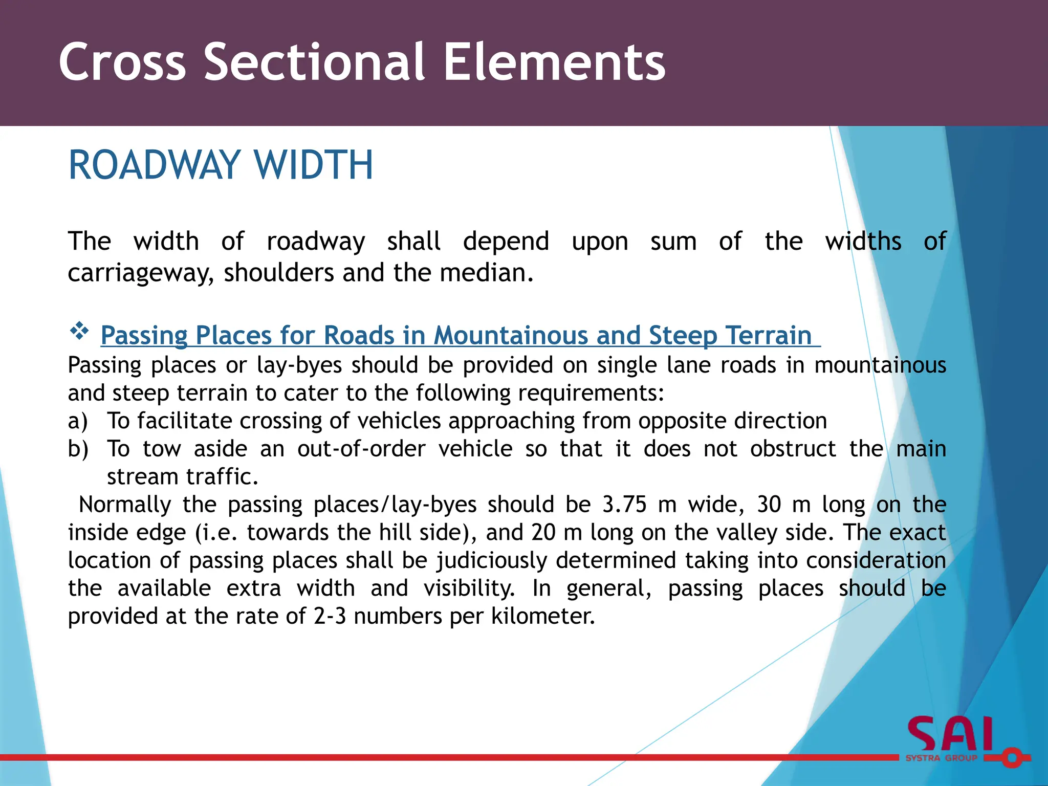 Cross Sectional Elements
ROADWAY WIDTH
The width of roadway shall depend upon sum of the widths of
carriageway, shoulders and the median.
 Passing Places for Roads in Mountainous and Steep Terrain
Passing places or lay-byes should be provided on single lane roads in mountainous
and steep terrain to cater to the following requirements:
a) To facilitate crossing of vehicles approaching from opposite direction
b) To tow aside an out-of-order vehicle so that it does not obstruct the main
stream traffic.
Normally the passing places/lay-byes should be 3.75 m wide, 30 m long on the
inside edge (i.e. towards the hill side), and 20 m long on the valley side. The exact
location of passing places shall be judiciously determined taking into consideration
the available extra width and visibility. In general, passing places should be
provided at the rate of 2-3 numbers per kilometer.
 