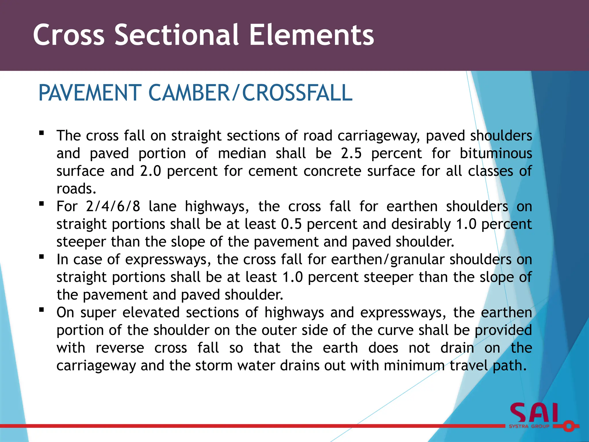 Cross Sectional Elements
PAVEMENT CAMBER/CROSSFALL
 The cross fall on straight sections of road carriageway, paved shoulders
and paved portion of median shall be 2.5 percent for bituminous
surface and 2.0 percent for cement concrete surface for all classes of
roads.
 For 2/4/6/8 lane highways, the cross fall for earthen shoulders on
straight portions shall be at least 0.5 percent and desirably 1.0 percent
steeper than the slope of the pavement and paved shoulder.
 In case of expressways, the cross fall for earthen/granular shoulders on
straight portions shall be at least 1.0 percent steeper than the slope of
the pavement and paved shoulder.
 On super elevated sections of highways and expressways, the earthen
portion of the shoulder on the outer side of the curve shall be provided
with reverse cross fall so that the earth does not drain on the
carriageway and the storm water drains out with minimum travel path.
 